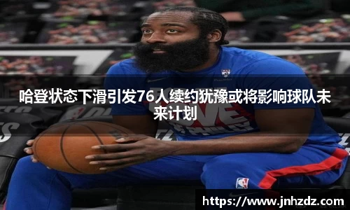哈登状态下滑引发76人续约犹豫或将影响球队未来计划