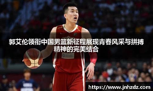郭艾伦领衔中国男篮新征程展现青春风采与拼搏精神的完美结合